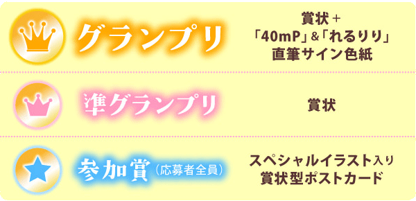 グランプリ　賞状+「40mP」＆「れるりり」直筆サイン色紙
準グランプリ　賞状
参加賞（応募者全員）　スペシャルイラスト入り賞状型ポストカード